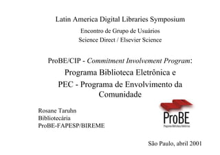 Latin America Digital Libraries Symposium
            Encontro de Grupo de Usuários
           Science Direct / Elsevier Science


  ProBE/CIP - Commitment Involvement Program:
      Programa Biblioteca Eletrônica e
     PEC - Programa de Envolvimento da
                Comunidade
Rosane Taruhn
Bibliotecária
ProBE-FAPESP/BIREME

                                      São Paulo, abril 2001
 