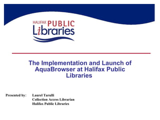 The Implementation and Launch of AquaBrowser at Halifax Public Libraries  Presented by: Laurel Tarulli Collection Access Librarian Halifax Public Libraries 