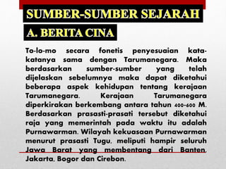 To-lo-mo secara fonetis penyesuaian kata-
katanya sama dengan Tarumanegara. Maka
berdasarkan sumber-sumber yang telah
dijelaskan sebelumnya maka dapat diketahui
beberapa aspek kehidupan tentang kerajaan
Tarumanegara. Kerajaan Tarumanegara
diperkirakan berkembang antara tahun 400-600 M.
Berdasarkan prasasti-prasati tersebut diketahui
raja yang memerintah pada waktu itu adalah
Purnawarman. Wilayah kekuasaan Purnawarman
menurut prasasti Tugu, meliputi hampir seluruh
Jawa Barat yang membentang dari Banten,
Jakarta, Bogor dan Cirebon.
 