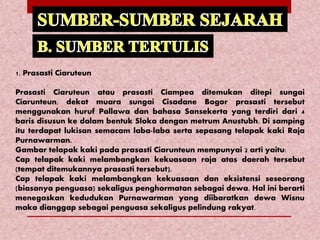 1. Prasasti Ciaruteun
Prasasti Ciaruteun atau prasasti Ciampea ditemukan ditepi sungai
Ciarunteun, dekat muara sungai Cisadane Bogor prasasti tersebut
menggunakan huruf Pallawa dan bahasa Sansekerta yang terdiri dari 4
baris disusun ke dalam bentuk Sloka dengan metrum Anustubh. Di samping
itu terdapat lukisan semacam laba-laba serta sepasang telapak kaki Raja
Purnawarman.
Gambar telapak kaki pada prasasti Ciarunteun mempunyai 2 arti yaitu:
Cap telapak kaki melambangkan kekuasaan raja atas daerah tersebut
(tempat ditemukannya prasasti tersebut).
Cap telapak kaki melambangkan kekuasaan dan eksistensi seseorang
(biasanya penguasa) sekaligus penghormatan sebagai dewa. Hal ini berarti
menegaskan kedudukan Purnawarman yang diibaratkan dewa Wisnu
maka dianggap sebagai penguasa sekaligus pelindung rakyat.
 