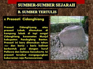 6. Prasasti Cidanghiang
Prasasti Cidanghiyang atau
prasasti Lebak, ditemukan di
kampung lebak di tepi sungai
Cidanghiang, kecamatan Munjul
kabupaten Pandeglang Banten.
Prasasti ini baru ditemukan tahun
1947 dan berisi 2 baris kalimat
berbentuk puisi dengan huruf
Pallawa dan bahasa Sansekerta. Isi
prasasti tersebut mengagungkan
keberanian raja Purnawarman.
 