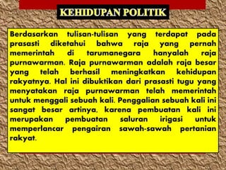 Berdasarkan tulisan-tulisan yang terdapat pada
prasasti diketahui bahwa raja yang pernah
memerintah di tarumanegara hanyalah raja
purnawarman. Raja purnawarman adalah raja besar
yang telah berhasil meningkatkan kehidupan
rakyatnya. Hal ini dibuktikan dari prasasti tugu yang
menyatakan raja purnawarman telah memerintah
untuk menggali sebuah kali. Penggalian sebuah kali ini
sangat besar artinya, karena pembuatan kali ini
merupakan pembuatan saluran irigasi untuk
memperlancar pengairan sawah-sawah pertanian
rakyat.
 