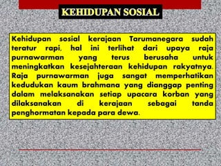 Kehidupan sosial kerajaan Tarumanegara sudah
teratur rapi, hal ini terlihat dari upaya raja
purnawarman yang terus berusaha untuk
meningkatkan kesejahteraan kehidupan rakyatnya.
Raja purnawarman juga sangat memperhatikan
kedudukan kaum brahmana yang dianggap penting
dalam melaksanakan setiap upacara korban yang
dilaksanakan di kerajaan sebagai tanda
penghormatan kepada para dewa.
 