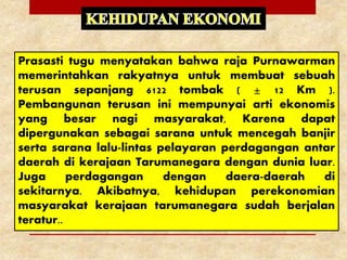 Prasasti tugu menyatakan bahwa raja Purnawarman
memerintahkan rakyatnya untuk membuat sebuah
terusan sepanjang 6122 tombak ( ± 12 Km ).
Pembangunan terusan ini mempunyai arti ekonomis
yang besar nagi masyarakat, Karena dapat
dipergunakan sebagai sarana untuk mencegah banjir
serta sarana lalu-lintas pelayaran perdagangan antar
daerah di kerajaan Tarumanegara dengan dunia luar.
Juga perdagangan dengan daera-daerah di
sekitarnya. Akibatnya, kehidupan perekonomian
masyarakat kerajaan tarumanegara sudah berjalan
teratur..
 