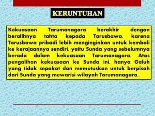 Kekuasaan Tarumanagara berakhir dengan
beralihnya tahta kepada Tarusbawa, karena
Tarusbawa pribadi lebih menginginkan untuk kembali
ke kerajaannya sendiri, yaitu Sunda yang sebelumnya
berada dalam kekuasaan Tarumanagara. Atas
pengalihan kekuasaan ke Sunda ini, hanya Galuh
yang tidak sepakat dan memutuskan untuk berpisah
dari Sunda yang mewarisi wilayah Tarumanagara..
 