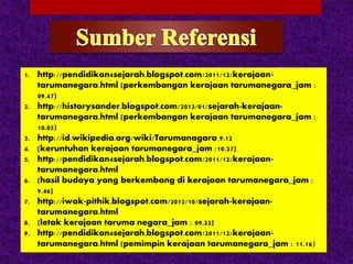 1. http://pendidikan4sejarah.blogspot.com/2011/12/kerajaan-
tarumanegara.html (perkembangan kerajaan tarumanegara_jam :
09.47)
2. http://historysander.blogspot.com/2013/01/sejarah-kerajaan-
tarumanegara.html (perkembangan kerajaan tarumanegara_jam :
10.05)
3. http://id.wikipedia.org/wiki/Tarumanagara 9.12
4. (keruntuhan kerajaan tarumanegara_jam :10.27)
5. http://pendidikan4sejarah.blogspot.com/2011/12/kerajaan-
tarumanegara.html
6. (hasil budaya yang berkembang di kerajaan tarumanegara_jam :
9.46)
7. http://iwak-pithik.blogspot.com/2012/10/sejarah-kerajaan-
tarumanegara.html
8. (letak kerajaan taruma negara_jam : 09.22)
9. http://pendidikan4sejarah.blogspot.com/2011/12/kerajaan-
tarumanegara.html (pemimpin kerajaan tarumanegara_jam : 11.16)
 