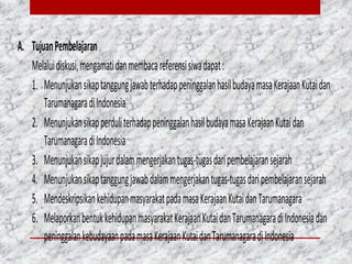 A. TujuanPembelajaran
Melaluidiskusi,mengamatidanmembacareferensisiwadapat:
1. MenunjukansikaptanggungjawabterhadappeninggalanhasilbudayamasaKerajaanKutaidan
TarumanagaradiIndonesia
2. MenunjukansikapperduliterhadappeninggalanhasilbudayamasaKerajaanKutaidan
TarumanagaradiIndonesia
3. Menunjukansikapjujurdalammengerjakantugas-tugasdaripembelajaransejarah
4. Menunjukansikaptanggungjawabdalammengerjakantugas-tugasdaripembelajaransejarah
5. MendeskripsikankehidupanmasyarakatpadamasaKerajaanKutaidanTarumanagara
6. MelaporkanbentukkehidupanmasyarakatKerajaanKutaidanTarumanagaradiIndonesiadan
peninggalankebudayaanpadamasaKerajaanKutaidanTarumanagaradiIndonesia
 