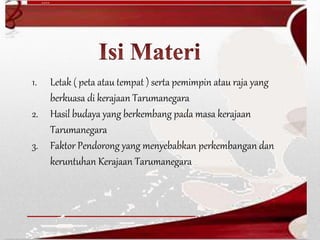 1. Letak ( peta atau tempat ) serta pemimpin atau raja yang
berkuasa di kerajaan Tarumanegara
2. Hasil budaya yang berkembang pada masa kerajaan
Tarumanegara
3. Faktor Pendorong yang menyebabkan perkembangan dan
keruntuhan Kerajaan Tarumanegara
 