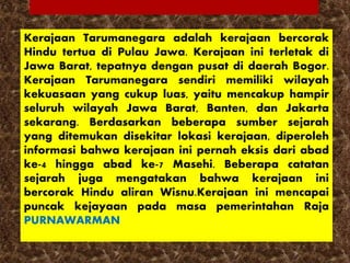 Kerajaan Tarumanegara adalah kerajaan bercorak
Hindu tertua di Pulau Jawa. Kerajaan ini terletak di
Jawa Barat, tepatnya dengan pusat di daerah Bogor.
Kerajaan Tarumanegara sendiri memiliki wilayah
kekuasaan yang cukup luas, yaitu mencakup hampir
seluruh wilayah Jawa Barat, Banten, dan Jakarta
sekarang. Berdasarkan beberapa sumber sejarah
yang ditemukan disekitar lokasi kerajaan, diperoleh
informasi bahwa kerajaan ini pernah eksis dari abad
ke-4 hingga abad ke-7 Masehi. Beberapa catatan
sejarah juga mengatakan bahwa kerajaan ini
bercorak Hindu aliran Wisnu.Kerajaan ini mencapai
puncak kejayaan pada masa pemerintahan Raja
PURNAWARMAN
 