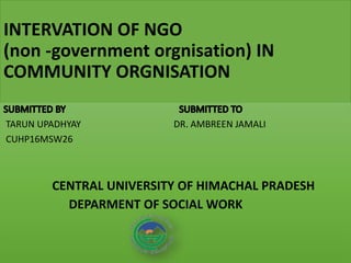 INTERVATION OF NGO
(non -government orgnisation) IN
COMMUNITY ORGNISATION
TARUN UPADHYAY DR. AMBREEN JAMALI
CUHP16MSW26
CENTRAL UNIVERSITY OF HIMACHAL PRADESH
DEPARMENT OF SOCIAL WORK
 