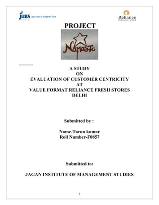 PROJECT




              A STUDY
                 ON
 EVALUATION OF CUSTOMER CENTRICITY
                 AT
 VALUE FORMAT RELIANCE FRESH STORES
               DELHI




             Submitted by :

           Name-Tarun kumar
           Roll Number-F0857




             Submitted to:

JAGAN INSTITUTE OF MANAGEMENT STUDIES



                   3
 