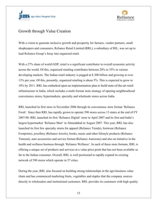 Growth through Value Creation

With a vision to generate inclusive growth and prosperity for farmers, vendor partners, small
shopkeepers and consumers, Reliance Retail Limited (RRL), a subsidiary of RIL, was set up to
lead Reliance Group’s foray into organized retail.


With a 27% share of world GDP, retail is a significant contributor to overall economic activity
across the world. Of this, organized retailing contributes between 20% to 55% in various
developing markets. The Indian retail industry is pegged at $ 300 billion and growing at over
13% per year. Of this, presently, organized retailing is about 5%. This is expected to grow to
10% by 2011. RRL has embarked upon an implementation plan to build state-of-the-art retail
infrastructure in India, which includes a multi-format store strategy of opening neighbourhood
convenience stores, hypermarkets, specialty and wholesale stores across India.


RRL launched its first store in November 2006 through its convenience store format ‘Reliance
Fresh’. Since then RRL has rapidly grown to operate 590 stores across 13 states at the end of FY
2007-08. RRL launched its first ‘Reliance Digital’ store in April 2007 and its first and India’s
largest hypermarket ‘Reliance Mart’ in Ahmedabad in August 2007. This year, RRL has also
launched its first few specialty stores for apparel (Reliance Trends), footwear (Reliance
Footprints), jewellery (Reliance Jewels), books, music and other lifestyle products (Reliance
Timeout), auto accessories and service format (Reliance Autozone) and also an initiative in the
health and wellness business through ‘Reliance Wellness’. In each of these store formats, RRL is
offering a unique set of products and services at a value price point that has not been available so
far to the Indian consumer. Overall, RRL is well positioned to rapidly expand its existing
network of 590 stores which operate in 57 cities.


During the year, RRL also focused on building strong relationships in the agri-business value
chain and has commenced marketing fruits, vegetables and staples that the company sources
directly to wholesalers and institutional customers. RRL provides its customers with high quality


                                                15
 