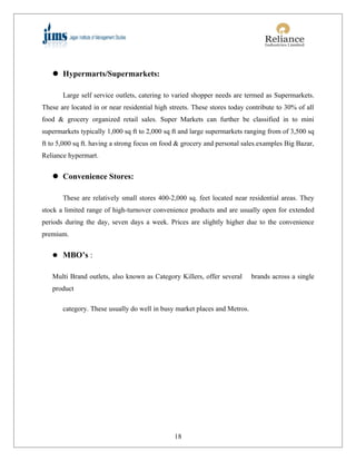  Hypermarts/Supermarkets:

       Large self service outlets, catering to varied shopper needs are termed as Supermarkets.
These are located in or near residential high streets. These stores today contribute to 30% of all
food & grocery organized retail sales. Super Markets can further be classified in to mini
supermarkets typically 1,000 sq ft to 2,000 sq ft and large supermarkets ranging from of 3,500 sq
ft to 5,000 sq ft. having a strong focus on food & grocery and personal sales.examples Big Bazar,
Reliance hypermart.


    Convenience Stores:

       These are relatively small stores 400-2,000 sq. feet located near residential areas. They
stock a limited range of high-turnover convenience products and are usually open for extended
periods during the day, seven days a week. Prices are slightly higher due to the convenience
premium.


    MBO’s :


   Multi Brand outlets, also known as Category Killers, offer several      brands across a single
   product

       category. These usually do well in busy market places and Metros.




                                               18
 