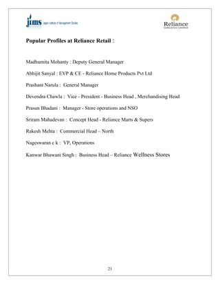 Popular Profiles at Reliance Retail :


Madhumita Mohanty : Deputy General Manager

Abhijit Sanyal : EVP & CE - Reliance Home Products Pvt Ltd

Prashant Narula : General Manager

Devendra Chawla : Vice - President - Business Head , Merchandising Head

Prasun Bhadani : Manager - Store operations and NSO

Sriram Mahadevan : Concept Head - Reliance Marts & Supers

Rakesh Mehta : Commercial Head – North

Nageswaran c k : VP, Operations

Kanwar Bhawani Singh : Business Head – Reliance Wellness Stores




                                     21
 