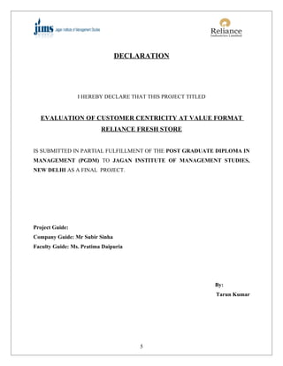 DECLARATION




                 I HEREBY DECLARE THAT THIS PROJECT TITLED


  EVALUATION OF CUSTOMER CENTRICITY AT VALUE FORMAT
                          RELIANCE FRESH STORE


IS SUBMITTED IN PARTIAL FULFILLMENT OF THE POST GRADUATE DIPLOMA IN
MANAGEMENT (PGDM) TO JAGAN INSTITUTE OF MANAGEMENT STUDIES,
NEW DELHI AS A FINAL PROJECT.




Project Guide:
Company Guide: Mr Subir Sinha
Faculty Guide: Ms. Pratima Daipuria




                                                             By:
                                                             Tarun Kumar




                                      5
 