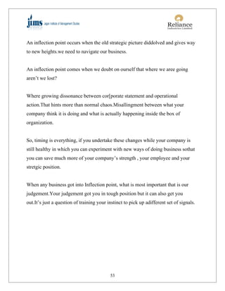 An inflection point occurs when the old strategic picture diddolved and gives way
to new heights.we need to navigate our business.


An inflection point comes when we doubt on ourself that where we aree going
aren’t we lost?


Where growing dissonance between cor[porate statement and operational
action.That hints more than normal chaos.Misallingment between what your
company think it is doing and what is actually happening inside the box of
organization.


So, timing is everything, if you undertake these changes while your company is
still healthy in which you can experiment with new ways of doing business sothat
you can save much more of your company’s strength , your employee and your
stretgic position.


When any business got into Inflection point, what is most important that is our
judgement.Your judgement got you in tough position but it can also get you
out.It’s just a question of training your instinct to pick up adifferent set of signals.




                                           53
 
