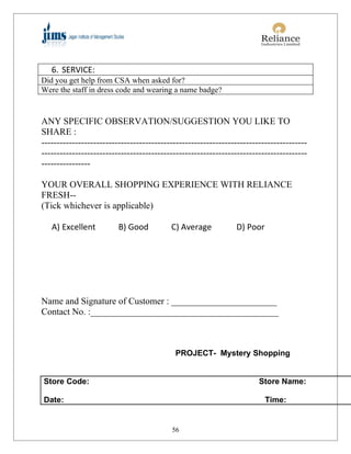 6. SERVICE:
Did you get help from CSA when asked for?
Were the staff in dress code and wearing a name badge?


ANY SPECIFIC OBSERVATION/SUGGESTION YOU LIKE TO
SHARE :
---------------------------------------------------------------------------------------
---------------------------------------------------------------------------------------
----------------

YOUR OVERALL SHOPPING EXPERIENCE WITH RELIANCE
FRESH--
(Tick whichever is applicable)

   A) Excellent          B) Good          C) Average           D) Poor




Name and Signature of Customer : _______________________
Contact No. :_________________________________________



                                           PROJECT- Mystery Shopping


Store Code:                                                            Store Name:

Date:                                                                    Time:


                                          56
 