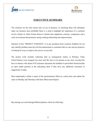 EXECUTIVE SUMMARY


The customer are the only reason why we are in business, so satisfying them will ultimately
make our business more profitable.There is a need to highlight the importance of a customer
service climate in Value Format Stores.A climate that emphasizes courtesy, competence and a
work environment that promotes strong working relationship and empowerment.


Intention of this “PROJECT NAMASTE” is to get assistance from customer feedback for not
only identify problem areas but will also demonstrate to customers that we care and are proactive
in looking for ways to improve the service we provide.


The project work includes collecting data as management trainee at Reliance Value
Chain.Trainees were assigned two store each.We have to be present at one store everyday.We
have to interact with atleast 8/10 customers document the feedback in prescribed format.Include
an open ended question at the end,asking them if they have any additional comments or
suggestions to make.


Most importantly,I collate a report of the questionnaires filled on a daily basis and submit the
same on Monday and Thursday with Store Observation Report.




My training was went through different phrases which are following :




                                               8
 