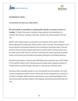 INTRODUCTION :

OVERVIEW OF RETAIL INDUSTRY :


The sale of goods or commodities in small quantities directly to consumers is known as
retailing. A "retailer" buys goods or products in large quantities from manufacturers or
importers either directly or through a wholeseller and then sells smaller quantities to the end
user.

Retail is India’s largest industry, accounting for over 10 percent of the country’s GDP and
around eight percent of employment. Retail in India is at the crossroads. It has emerged as one of
the most dynamic and fast paced industries with several players entering the market. That said,
the heavy initial investments required make break even hard to achieve and many players have
not tasted success to date. However, the future is promising; the market is growing, government
policies are becoming more favourable and emerging technologies are facilitating operations.


The Indian retail industry in valued at about $300 billion and is expected to grow to $427 billion
in 2010 and $637 billion in 2015. Only three percent of Indian retail is organised. Retailers of
multiple brands can operate through a franchise or a cash-and-carry wholesale model.


Retailing in India is gradually inching its way to becoming the next boom industry. The whole
concept of shopping has altered in terms of format and consumer buying behavior, ushering in a
revolution in shopping. Modern retail has entered India as seen in sprawling shopping centres,
multi-storeyed malls and huge complexes offer shopping, entertainment and food all under one
roof.




                                                10
 