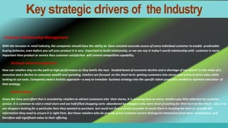 With the increase in retail industry, the companies should have the ability to have constant accurate access of every individual customer to enable predictable
buying behavior, even before you sell your product it is very important to build relationship, or we can say in today’s world relationship with customer is more
important than product or service thus customer satisfaction will cement competitive capability.
Strategic talent management
How can retailers stay on the path to high performance as they battle the two- headed beast of economic decline and a shortage of top talent? In the midst of a
recession and a decline in consumer wealth and spending, retailers are focused on the short term: getting customers into stores and online to drive sales while
looking to cut costs. Companies need a holistic approach—a way to translate business strategy into the specific talent programs needed to optimize execution of
that strategy.
Service factor
Given the time and effort that is invested by retailers to attract customers into their stores, it is amazing how so many retailers pay little attention to customer
service. It is common to visit a retail store and see half-filled shopping carts abandoned by shoppers who were tired of waiting for their turn at the check- out, or to
see shoppers looking for a particular item they wanted to purchase but could not find a service provider to assist them in locating the item or provide the
information they need to ensure it is right item. But those retailers who do provide great customer service distinguish themselves from their competitors, and
therefore add significant value to their offering.
Customer Relationship Management
Key strategic drivers of the Industry
 