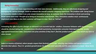 Being Innovative
Retailers are more and more experimenting with their store formats. Additionally, they are effectively designing and
managing the various strategic levels to enhance the overall customer shopping experience. The problem with being known
as innovative retailer is that it can only remain innovative as long as customer feels the innovation is fresh and exciting.
Retail stores were once thought of as being an innovative retail format. Thus, innovative retailers must continuously
implement new ideas or else their customer will began to view them as “old hat”
Price sensitivity
Estimating the effect of price changes on demand is an essential task for retailers. Consumer behavior with respect to price
should be checked taking into considerations threshold asymmetry, incorporates consumer heterogeneity and weekly
aggregated brand-level data. Consumers are price sensitive if they don’t find the product worth they may switch any time to
other brands
Festive flavor
India is a country of festival, where people respect their festivals and prefer wearing new clothes and spend moreover to
decorate their places. Thus it is greatest growth factor for fashion retail specially and the ones involved in home décor items
to.
 