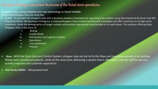 Identifytechnology, manpower & process of the Retail store operations.
Shoppers Stop using analytics and new technology to boost footfalls
Several technologies they are using like:
 S-A-S; - It provided the shoppers stop with a business analytics framework for reporting and analytics using SAS Enterprise BI Server and SAS
Enterprise Miner. SAS Business Intelligence is helping Shoppers Stop Limited craft focused campaigns and offer incentives to its high-value
customers, study the demographics of target markets and position appropriate merchandise in its retail stores. The solution offering helps
Shoppers Stop in the areas of:
I. Buying
ii. Loyalty Study
iii. Distribution and Logistics analysis
iv. Operations
v. Loss prevention
vi. Finance
 iScan - With the iScan Garment Control System, shopper stop set out to fix the flaws and loopholes present in all existing
fitting room security procedures, while at the same time delivering a system that is affordable, easy for staff to use and
actively improves the customer experience.
 Ora Pro by CASOS :- Billing department
 