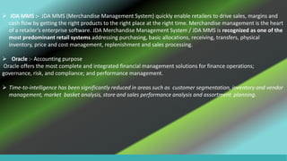  JDA MMS :- JDA MMS (Merchandise Management System) quickly enable retailers to drive sales, margins and
cash flow by getting the right products to the right place at the right time. Merchandise management is the heart
of a retailer’s enterprise software. JDA Merchandise Management System / JDA MMS is recognized as one of the
most predominant retail systems addressing purchasing, basic allocations, receiving, transfers, physical
inventory, price and cost management, replenishment and sales processing.
 Oracle :- Accounting purpose
Oracle offers the most complete and integrated financial management solutions for finance operations;
governance, risk, and compliance; and performance management.
 Time-to-intelligence has been significantly reduced in areas such as customer segmentation, inventory and vendor
management, market basket analysis, store and sales performance analysis and assortment planning.
 