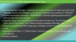 Promotional mix strategy applied by shopper stop
Communication strategy :-reaching out to the customers in their own style and
language E.g,The first shopper stop store in Lucknow was named as “Tehzeeb”
Festive promotion campaign “PARIKRAMA” customer getting opportunity to
interact with the local artisans
Organize major promotional event from time to time e.g, ”Fly to Santa land”,
“gear up for the school "and “Salwar kameez dupatta exchange” etc.
Organize local festival like Druga puja in Kolkata, onam in south, dhanteras in
north .
Seasonal promotion: 1st citizen fiesta –only for member ,in sep choose your
own gift,etc.
Loyalty program
 
