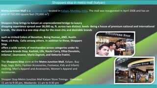 Shoppers stop in metro mall (kalyan)
Shoppers Stop brings to Kalyan an unprecedented bridge-to-luxury
shopping experience spread over 38,000 sq. ft. across two distinct levels -Being a house of premium national and international
brands, the store is a one-stop shop for the most chic and desirable brands
Metro Junction Mall is a shopping mall located in Kalyan, Mumbai, India. The mall was inaugurated in April 2008 and has an
area of 750,000 square feet (70,000 m2)
such as United Colors of Benetton, Being Human, AND, Austin
Reed, US Polo, Celio among others. In addition to these, Shoppers
Stop
offers a wide variety of merchandise across categories under its
exclusive brands Stop, Kashish, Life, Haute Curry, Elliza Donatein,
inSense’, iJeanswear, Mario Zegnoti, and Vettorio Fratini.
The Shoppers Stop store at the Metro Junction Mall, Kalyan. Buy
Bags, bags, Belts, Fashion Accessories, Footwear, Kids and Infants
clothing, Men's Apparel and Accessories, Women's Apparel and
Accessories.
Shopper Stop Metro Junction Mall Kalyan Store Timings : Weekdays:
11 am to 9:30 pm, Weekends: 11 am to 9:30 pm
 