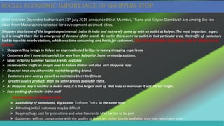 Chief minister Devendra Fadnavis on 31st july 2015 announced that Mumbai, Thane and Kalyan-Dombivali are among the ten
cities from Maharashtra selected for development as smart cities.
Shoppers stop is one of the largest departmental chains in India and has newly come up with an outlet at kalyan. The most important aspect
is, it is bought there due to emergence of demand of the brand. As earlier there were no outlet in that particular area, the traffic of customers
had to travel to nearby stations, which was time consuming and hectic for customers. Thus the advantages of shoppers stop at kalyan are as
follows:
 Shoppers Stop brings to Kalyan an unprecedented bridge-to-luxury shopping experience
 Customers don’t have to travel all the way from kalyan to thane or nearby stations.
 latest in Spring Summer fashion trends available
 Increases the traffic as people near to kalyan station will also visit shoppers stop
 Does not have any other niche market targeting brand.
 Customers save energy as well as maintains there thriftiness.
 Greater quality products than the other brands available there.
 As shoppers stop is located in metro mall, it is the largest mall of that area so moreover it will attract traffic.
 Easy parking of vehicles in the mall
disadvantages of shoppers stop:
 Availability of pantaloons, Big Bazaar, Fashion Yatra in the same mall
 Attracting initial customers may be difficult
 Requires huge cost for promotions and advertisements Mall tax has to be paid
 Customers will not compromise with the quality as there are other brands available, they may switch any time
SOCIAL-ECONOMIC IMPORTANCE OF SHOPPERS STOP
 