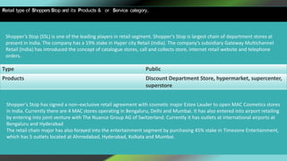 Retail type of Shoppers Stop and its Products & or Service category.
Shopper’s Stop (SSL) is one of the leading players in retail segment. Shopper's Stop is largest chain of department stores at
present in India. The company has a 19% stake in Hyper city Retail (India). The company’s subsidiary Gateway Multichannel
Retail (India) has introduced the concept of catalogue stores, call and collects store, internet retail website and telephone
orders.
Type Public
Products Discount Department Store, hypermarket, supercenter,
superstore
Shopper's Stop has signed a non–exclusive retail agreement with cosmetic major Estee Lauder to open MAC Cosmetics stores
in India. Currently there are 4 MAC stores operating in Bengaluru, Delhi and Mumbai. It has also entered into airport retailing
by entering into joint venture with The Nuance Group AG of Switzerland. Currently it has outlets at international airports at
Bengaluru and Hyderabad
The retail chain major has also forayed into the entertainment segment by purchasing 45% stake in Timezone Entertainment,
which has 5 outlets located at Ahmedabad, Hyderabad, Kolkata and Mumbai.
 