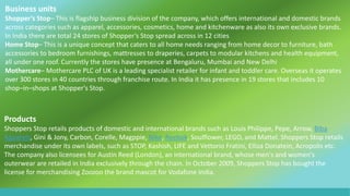 Business units
Shopper’s Stop– This is flagship business division of the company, which offers international and domestic brands
across categories such as apparel, accessories, cosmetics, home and kitchenware as also its own exclusive brands.
In India there are total 24 stores of Shopper’s Stop spread across in 12 cities
Home Stop– This is a unique concept that caters to all home needs ranging from home decor to furniture, bath
accessories to bedroom furnishings, mattresses to draperies, carpets to modular kitchens and health equipment,
all under one roof. Currently the stores have presence at Bengaluru, Mumbai and New Delhi
Mothercare– Mothercare PLC of UK is a leading specialist retailer for infant and toddler care. Overseas it operates
over 300 stores in 40 countries through franchise route. In India it has presence in 19 stores that includes 10
shop–in–shops at Shopper's Stop.
Products
Shoppers Stop retails products of domestic and international brands such as Louis Philippe, Pepe, Arrow, Biba
Apparels, Gini & Jony, Carbon, Corelle, Magppie, Nike, Reebok, Soulflower, LEGO, and Mattel. Shoppers Stop retails
merchandise under its own labels, such as STOP, Kashish, LIFE and Vettorio Fratini, Elliza Donatein, Acropolis etc.
The company also licensees for Austin Reed (London), an international brand, whose men's and women's
outerwear are retailed in India exclusively through the chain. In October 2009, Shoppers Stop has bought the
license for merchandising Zoozoo the brand mascot for Vodafone India.
 