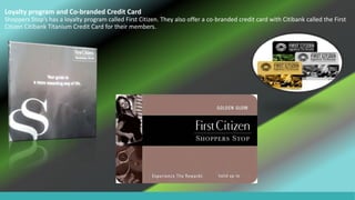 Loyalty program and Co-branded Credit Card
Shoppers Stop’s has a loyalty program called First Citizen. They also offer a co-branded credit card with Citibank called the First
Citizen Citibank Titanium Credit Card for their members.
 