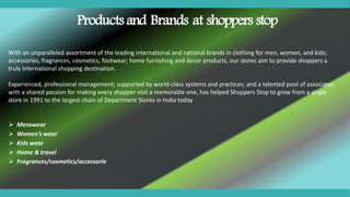 With an unparalleled assortment of the leading international and national brands in clothing for men, women, and kids;
accessories, fragrances, cosmetics, footwear; home furnishing and decor products, our stores aim to provide shoppers a
truly international shopping destination.
Experienced, professional management; supported by world-class systems and practices; and a talented pool of associates
with a shared passion for making every shopper visit a memorable one, has helped Shoppers Stop to grow from a single
store in 1991 to the largest chain of Department Stores in India today
Products and Brands at shoppers stop
 Menswear
 Women’s wear
 Kids wear
 Home & travel
 Fragrances/cosmetics/accessorie
 
