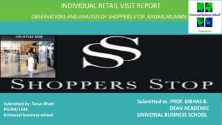 INDIVIDUAL RETAIL VISIT REPORT
OBSERVATIONS AND ANALYSIS OF SHOPPERS STOP ,KALYAN,MUMBAI
Submitted by: Tarun Bhatt
PGDM/1544
Universal business school
Submitted to :PROF. BIBHAS B.
DEAN ACADEMIC
UNIVERSAL BUSINESS SCHOOL
 