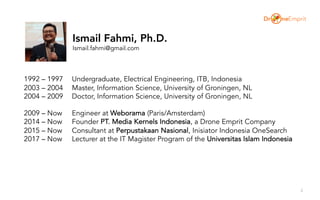 2
1992 – 1997 Undergraduate, Electrical Engineering, ITB, Indonesia
2003 – 2004 Master, Information Science, University of Groningen, NL
2004 – 2009 Doctor, Information Science, University of Groningen, NL
2009 – Now Engineer at Weborama (Paris/Amsterdam)
2014 – Now Founder PT. Media Kernels Indonesia, a Drone Emprit Company
2015 – Now Consultant at Perpustakaan Nasional, Inisiator Indonesia OneSearch
2017 – Now Lecturer at the IT Magister Program of the Universitas Islam Indonesia
Ismail Fahmi, Ph.D.
Ismail.fahmi@gmail.com
 