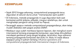 KESIMPULAN
• Sejak 2012 hingga sekarang, computational propaganda terus
digunakan di seluruh dunia untuk “memanipulasi opini publik”.
• Di Indonesia, metode propaganda ini juga digunakan baik saat
kontestasi politik (pilpres, pilkada), maupun setelahnya, dan untuk
menghadapi pengaruh asing (misal isu Papua).
• Secanggih apapun metode computational propagandanya, akan tetap
mudah dideteksi oleh pegiat analisis OSINT.
• Meskipun saya sudah membaca laporan-laporan, dan mengikuti event
internasional tentang propaganda komputasi, saya tetap dimudahkan
mendapat gambaran yang sangat lengkap, terstruktur, kaya referensi
tentang propaganda komputasi dari buku ini. Buku ini wajib dibaca
siapapun yang ini paham tentang influence operations and
computational propaganda baik internasional maupun di Indonesia.
31
 
