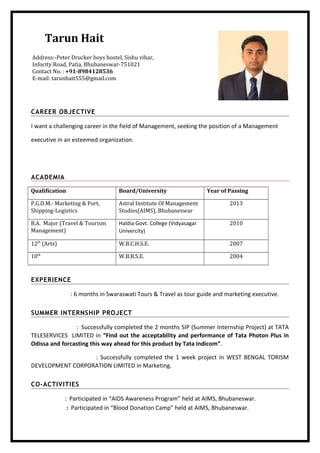 Tarun Hait
CAREER OBJECTIVE
I want a challenging career in the field of Management, seeking the position of a Management
executive in an esteemed organization.
ACADEMIA
Qualification Board/University Year of Passing
P.G.D.M.- Marketing & Port,
Shipping-Logistics
Astral Institute Of Management
Studies(AIMS), Bhubaneswar
2013
B.A. Major (Travel & Tourism
Management)
Haldia Govt. College (Vidyasagar
Univercity)
2010
12th
(Arts) W.B.C.H.S.E. 2007
10th
W.B.B.S.E. 2004
EXPERIENCE
: 6 months in Swaraswati Tours & Travel as tour guide and marketing executive.
SUMMER INTERNSHIP PROJECT
: Successfully completed the 2 months SIP (Summer Internship Project) at TATA
TELESERVICES LIMITED in “Find out the acceptability and performance of Tata Photon Plus in
Odissa and forcasting this way ahead for this product by Tata Indicom”.
: Successfully completed the 1 week project in WEST BENGAL TORISM
DEVELOPMENT CORPORATION LIMITED in Marketing.
CO-ACTIVITIES
: Participated in “AIDS Awareness Program” held at AIMS, Bhubaneswar.
: Participated in “Blood Donation Camp” held at AIMS, Bhubaneswar.
Address:-Peter Drucker boys hostel, Sishu vihar,
Infocity Road, Patia, Bhubaneswar-751021
Contact No. : +91-8984128536
E-mail: tarunhait555@gmail.com
 