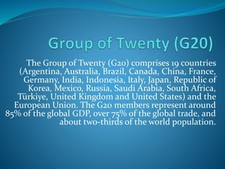 The Group of Twenty (G20) comprises 19 countries
(Argentina, Australia, Brazil, Canada, China, France,
Germany, India, Indonesia, Italy, Japan, Republic of
Korea, Mexico, Russia, Saudi Arabia, South Africa,
Türkiye, United Kingdom and United States) and the
European Union. The G20 members represent around
85% of the global GDP, over 75% of the global trade, and
about two-thirds of the world population.
 