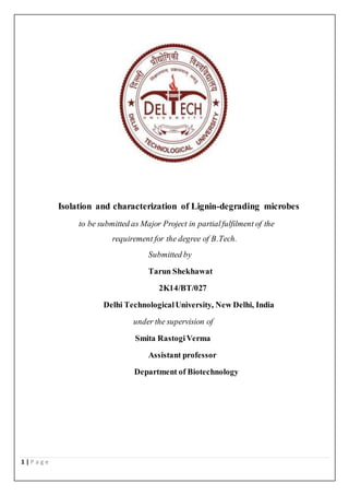 1 | P a g e
Isolation and characterization of Lignin-degrading microbes
to be submitted as Major Project in partialfulfilment of the
requirement for the degree of B.Tech.
Submitted by
Tarun Shekhawat
2K14/BT/027
Delhi TechnologicalUniversity, New Delhi, India
under the supervision of
Smita RastogiVerma
Assistant professor
Department of Biotechnology
 