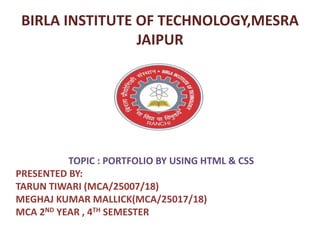 BIRLA INSTITUTE OF TECHNOLOGY,MESRA
JAIPUR
TOPIC : PORTFOLIO BY USING HTML & CSS
PRESENTED BY:
TARUN TIWARI (MCA/25007/18)
MEGHAJ KUMAR MALLICK(MCA/25017/18)
MCA 2ND YEAR , 4TH SEMESTER
 