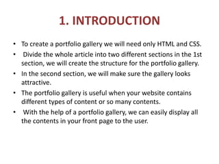 1. INTRODUCTION
• To create a portfolio gallery we will need only HTML and CSS.
• Divide the whole article into two different sections in the 1st
section, we will create the structure for the portfolio gallery.
• In the second section, we will make sure the gallery looks
attractive.
• The portfolio gallery is useful when your website contains
different types of content or so many contents.
• With the help of a portfolio gallery, we can easily display all
the contents in your front page to the user.
 