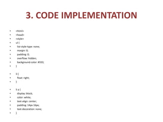 3. CODE IMPLEMENTATION
• <html>
• <head>
• <style>
• ul {
• list-style-type: none;
• margin: 0;
• padding: 0;
• overflow: hidden;
• background-color: #333;
• }
• li {
• float: right;
• }
• li a {
• display: block;
• color: white;
• text-align: center;
• padding: 14px 16px;
• text-decoration: none;
• }
 