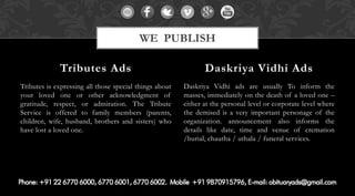 Tributes is expressing all those special things about
your loved one or other acknowledgment of
gratitude, respect, or admiration. The Tribute
Service is offered to family members (parents,
children, wife, husband, brothers and sisters) who
have lost a loved one.
Daskriya Vidhi ads are usually To inform the
masses, immediately on the death of a loved one –
either at the personal level or corporate level where
the demised is a very important personage of the
organization. announcement also informs the
details like date, time and venue of cremation
/burial, chautha / uthala / funeral services.
Tributes Ads Daskriya Vidhi Ads
WE PUBLISH
 