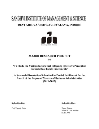 DEVI AHILYA VISHWAVIDYALAYA, INDORE




                     MAJOR RESEARCH PROJECT
                               on

 “To Study the Various factors that Influence Investor’s Perception
                towards Real Estate Investments”

  A Research Dissertation Submitted in Partial Fulfillment for the
    Award of the Degree of Masters of Business Administration
                           (2010-2012)




Submitted to:                                Submitted by:

Prof.Vasanti Dutta                          Tarun Thakur
                                            MBA II Year Section
                                            ROLL NO.
 