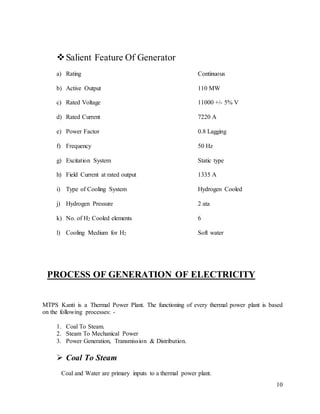 10
Salient Feature Of Generator
a) Rating Continuous
b) Active Output 110 MW
c) Rated Voltage 11000 +/- 5% V
d) Rated Current 7220 A
e) Power Factor 0.8 Lagging
f) Frequency 50 Hz
g) Excitation System Static type
h) Field Current at rated output 1335 A
i) Type of Cooling System Hydrogen Cooled
j) Hydrogen Pressure 2 ata
k) No. of H2 Cooled elements 6
l) Cooling Medium for H2 Soft water
PROCESS OF GENERATION OF ELECTRICITY
MTPS Kanti is a Thermal Power Plant. The functioning of every thermal power plant is based
on the following processes: -
1. Coal To Steam.
2. Steam To Mechanical Power
3. Power Generation, Transmission & Distribution.
 Coal To Steam
Coal and Water are primary inputs to a thermal power plant.
 