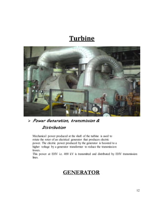 12
Turbine
 Power Generation, transmission &
Distribution
Mechanical power produced at the shaft of the turbine is used to
rotate the rotor of an electrical generator that produces electric
power. The electric power produced by the generator is boosted to a
higher voltage by a generator transformer to reduce the transmission
losses.
This power at EHV i.e. 400 kV is transmitted and distributed by EHV transmission
lines.
GENERATOR
 