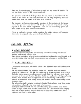 14
There are six pulverisers out of which four are used and two remains in standby. The
raw coal feeders supply 74 TPH of coal to each mill.
The pulverized coal and air discharged from the coal burners is directed towards the
center of the furnace to form firing ball.There are 24 tilting, tangentially fired coal
burners fitted at the four corners of the boiler at six elevations.
The secondary air heating system supplies secondary air for combustion in the furnace
around the pulverized coal burners and through auxiliary air compartments directly
adjacent to the coal burner compartments. There are 12 air-atomizing ignitors per
boiler, which initially ignite the coal and air mixture.
Above a predictable minimum loading condition, the ignition becomes self-sustaining.
Combustion is completed as the gases spiral up in the furnace.
MILLING SYSTEM
1. COAL BUNKER: -
These are in-process storage silos used for storing crushed coal coming from the coal
handling plant through conveyor belts.
There are six coalbunkers supplying coal to each mill and are located at top of the mills to aid
in gravity feeding of the coal. Each bunker can store coal, which can be used for 12hrs.
2. COAL FEEDER: -
The purpose of coal feeder is to transfer coal at a pre- determined rate, from coalbunker to
the mill.
The coal feeder comprises two continuous chains with L sections flight bars mounted
between the chains at every fifth link .The chains runs on sprockets mounted at each end of
the feeder to given an upper strand movement towards the driven ends and a lower strand
movement in the opposite direction. The drive shaft is supported on two self aligning bearing
mounted in the Plummer block on support out side the feeder casing, shaft sealing is
achieved by the lip seals in the sealing housing and mounted in board of the bearing to abut
the feeder casing.
The tail sprocket shaft is mounted in adjustable bearing blocks adjacent to the feeder casing
with positioned which allow the feeder chain to be tensioned.
Both upper and lower strands run over full width carrying plates with the lower strands
located by angle section guides mounted on the feeder wall. The upper and lower carrying
plates and the inside wall are protected from wear by replaceable stainless steel panels,
chains are kept clean by rubber wiper.
 
