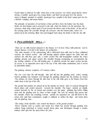15
Feeder input is achieved by roller chain drive to the conveyor via a fixed speed electric motor
driving a variable speed gear box, torque limiter and fixed out put gear box The electric
motor is flanged mounted to variable speed gear box, coupled to the fixed output gear box by
a flexible coupling and torque limiter.
The principle of operation of coal feeder is that coal flows from the bunker into the chain
feeder via feed hopper and is conveyed to the mill, when the feeder is in the operation, the
conveyor chain drag a fixed head of coal towards the driven ends of the feeder. At the end of
the carrying plates the coal falls through the conveyor onto the bottom plate, where it is
picked up by the returning flight bars and dragged back along the feeder to fall into the mill.
3. PULVERISER MILL :-
There are six mills located adjacent to the furnace at 0 m level .These mills pulverize coal to
desired fineness to be fed to the furnace for combustion .
The main structure of the pulverisering mill is fabricated from mild steel in three cylindrical
sections, the bottom section (the mill housing support )which support the entire unit and
encloses the mill drive gear unit, a center section (the mill housing)that contains the rotary
grinding element and upper section (the classifier housing )comprising an accommodate the
gas loading cylinders of the mill loading gear .A platform around the upper section provide
an access to an inspection door and to the top of the mill routine maintenance and is served
by detachable ladder .
The grinding element comprises of 3 rotatory rollers.
The raw coal enter the mill through inlet and fall into the grinding zones ,where rotating
bottom grinding and transport coal through the grinding element into the primary air stream
.The primary air enters through the inlet duct in the mill while goes to the furnace from four
outlet ducts at the top of the mill.
The ground fuel particle are picked up by the primary air stream after it is passed through the
throat plates and carried upwards towards the classifier .The larger particle are initially
carried upwards by the air stream and circulate over the upper grinding ring before falling
back into the grinding zone by virtue of their weight .The coal /air mixture then passes into
the classifier ,where any remaining oversize particle are separated out and fall down to the
return skirt until their commutative weight is sufficient to deflect the flaps and return them
into the grinding zone .
The setting of the classifier vane control the fineness of the ground product .
Heavy material such as pyrites and tramp iron which has passed through grinding zone
without being pulverized is carried around throat plate and discharged through a counter
balance relief gate into the space below the yoke .
 