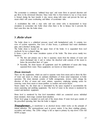 17
The economizer is continuous ‘unfinned loop type’ and water flows in upward direction and
gas flows in the downward direction. Since water flow is from bottom to top so if any steam
is formed during the heat transfer it also moves along with water and prevent the lock up
steam which will cause overheating and failure of economizer tube.
A recalculation line with a stop valve and non return valve is incorporated to keep
circulation in economizer into boiler drum when there is fire in furnace but it prevents the
feed water flow into the boiler drum.
3. Boiler drum
The boiler drum is a cylindrical pressure vessel with hemispherical ends. It contains two
rows of cyclone separators, four rows of drier boxes, a perforated feed water distribution
pipe, and a chemical dosing pipe.
The boiler drum is located on the upper front of the boiler. It is suspended from roof
steelwork by two u-shaped slings.
It forms a part of the water circulation system of the boiler. The drum serves mainly two
functions:
 The first and primary one is that it separates steam from the mixture of water and
steam discharged into it and to reduce the dissolved solid contents of the steam to
below the prescribed limit of 1 ppm.
 Secondly, the drum houses all equipments used for purification of steam after being
separated from water. These equipments are known as ‘drum internals’.
Drum internals
These are the equipments, which are used to separate water from steam and to direct the flow
of water and steam to obtain an optimum distribution of drum metal temperature in boiler
operation. The drum internals consists of baffle arrangements, devices which change the
direction of flow of steam and water mixture, separators employing spinning action for
removing water from steam or steam purifiers as washers and screen dryers.
Steam output. So, the drum size is determined by the space required to accommodate the
steam separating and purifying equipments. The level of water in the stream is monitored by
control and interlock equipment.
Drum level is monitored by four level transmitters which are connected across individual
drum mounted, short-range constant head chambers.
Water level gauge is mounted on each end of the steam drum. If water level goes outside of
the prescribed operating limit then the boiler is tripped.
Transformer:- A transformer is an electrical device which works on the principle of
mutual induction. The autotransformer used in power station. It has three windings primary,
secondary and tertiary. The 220kv voltage is fed as input to primary by step down 132kv fed
MTPS as input
 